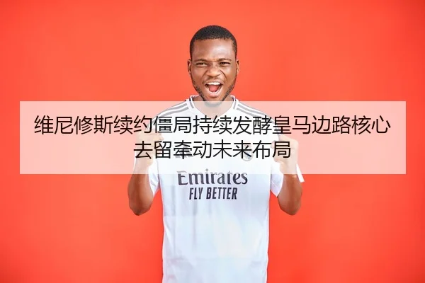 维尼修斯续约僵局持续发酵皇马边路核心去留牵动未来布局